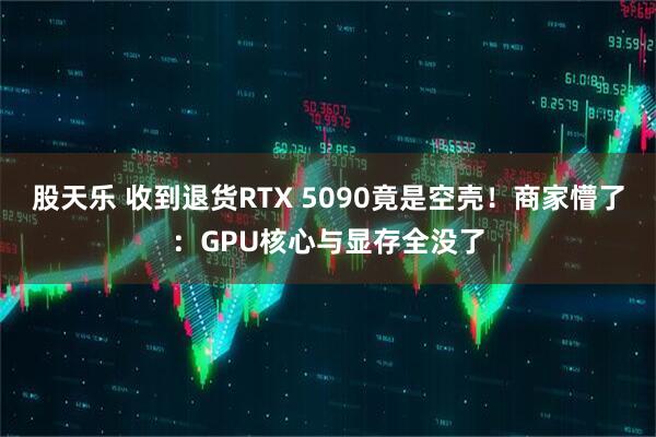 股天乐 收到退货RTX 5090竟是空壳！商家懵了：GPU核心与显存全没了