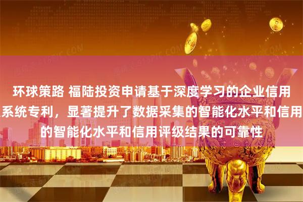 环球策路 福陆投资申请基于深度学习的企业信用评级数据智能采集系统专利，显著提升了数据采集的智能化水平和信用评级结果的可靠性