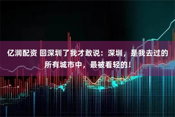亿润配资 回深圳了我才敢说：深圳，是我去过的所有城市中，最被看轻的！