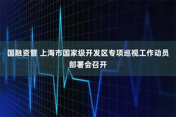 国融资管 上海市国家级开发区专项巡视工作动员部署会召开
