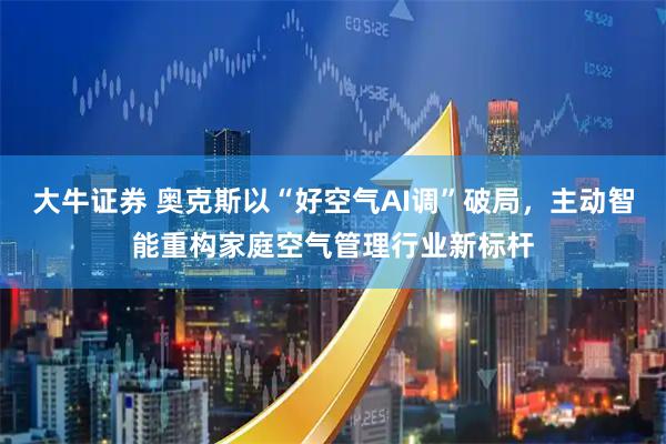 大牛证券 奥克斯以“好空气AI调”破局，主动智能重构家庭空气管理行业新标杆