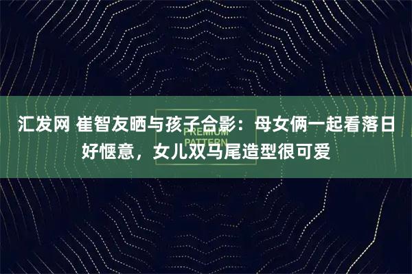 汇发网 崔智友晒与孩子合影：母女俩一起看落日好惬意，女儿双马尾造型很可爱