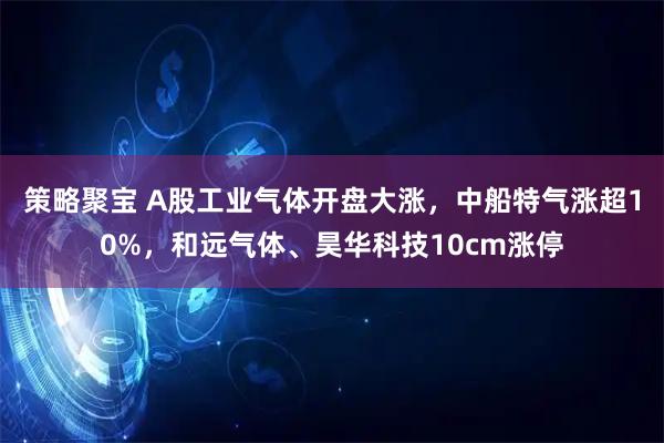策略聚宝 A股工业气体开盘大涨，中船特气涨超10%，和远气体、昊华科技10cm涨停