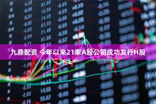 九鼎配资 今年以来21家A股公司成功发行H股
