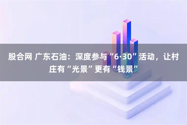 股合网 广东石油：深度参与“6·30”活动，让村庄有“光景”更有“钱景”