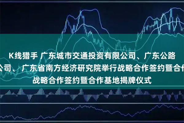 K线猎手 广东城市交通投资有限公司、广东公路科教中心有限公司、 广东省南方经济研究院举行战略合作签约暨合作基地揭牌仪式