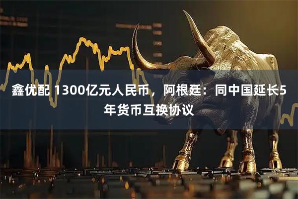 鑫优配 1300亿元人民币，阿根廷：同中国延长5年货币互换协议