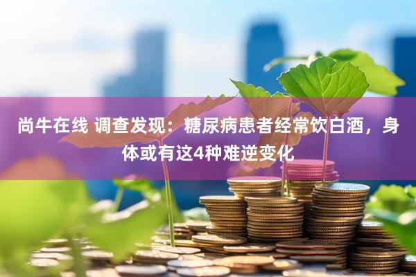 尚牛在线 调查发现：糖尿病患者经常饮白酒，身体或有这4种难逆变化