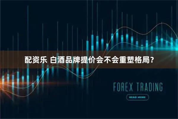 配资乐 白酒品牌提价会不会重塑格局？
