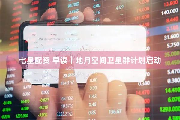 七星配资 早读｜地月空间卫星群计划启动